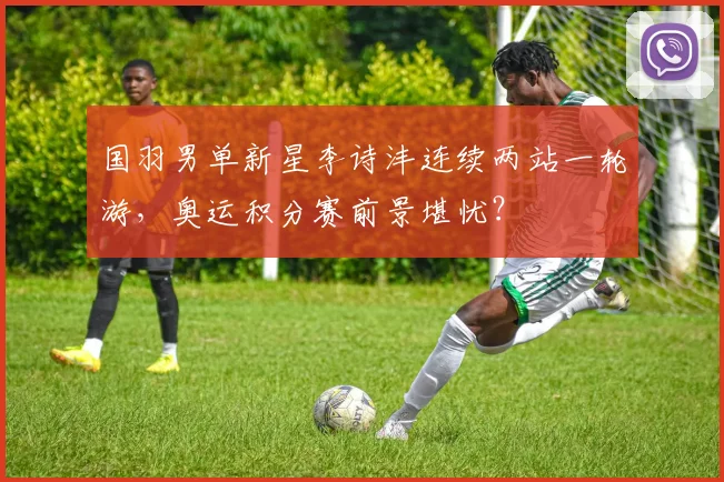 国羽男单新星李诗沣连续两站一轮游，奥运积分赛前景堪忧？