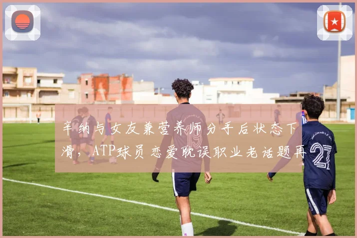 辛纳与女友兼营养师分手后状态下滑，ATP球员恋爱耽误职业老话题再引热议
