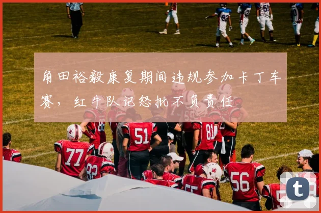 角田裕毅康复期间违规参加卡丁车赛，红牛队记怒批不负责任