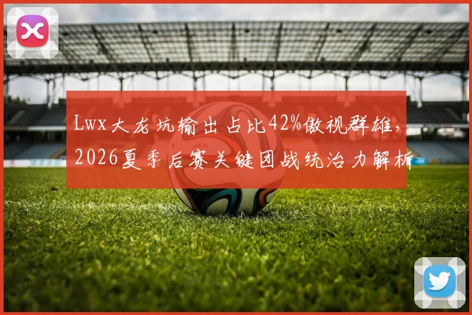 Lwx大龙坑输出占比42%傲视群雄，2026夏季后赛关键团战统治力解析