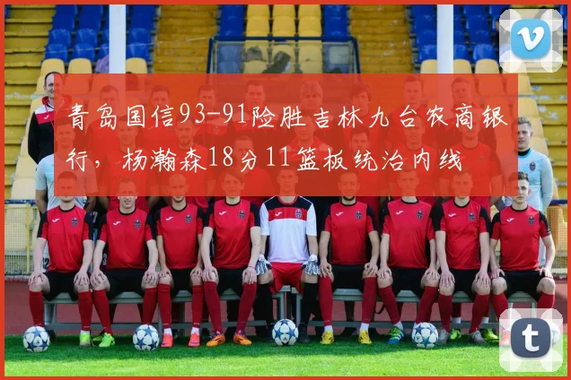 青岛国信93-91险胜吉林九台农商银行，杨瀚森18分11篮板统治内线