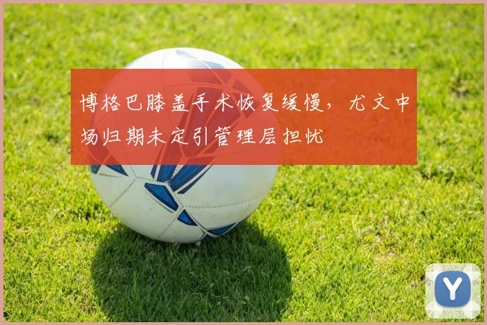 博格巴膝盖手术恢复缓慢，尤文中场归期未定引管理层担忧