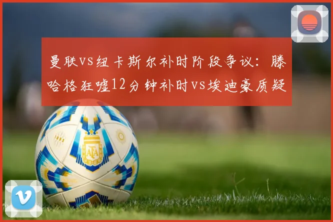 曼联vs纽卡斯尔补时阶段争议：滕哈格狂嘘12分钟补时vs埃迪豪质疑4分钟标准，补时规则再遭拷问