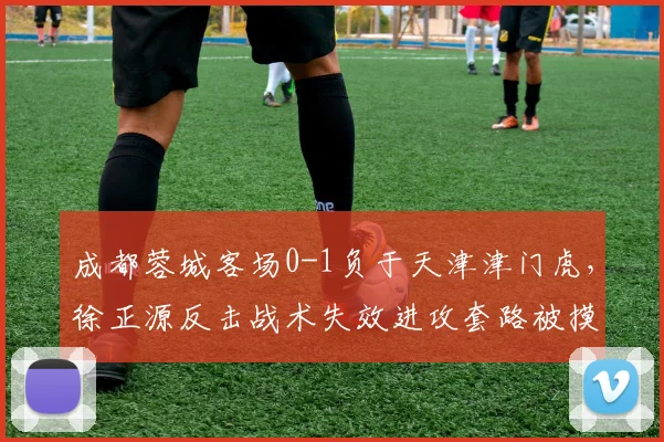 成都蓉城客场0-1负于天津津门虎，徐正源反击战术失效进攻套路被摸透？
