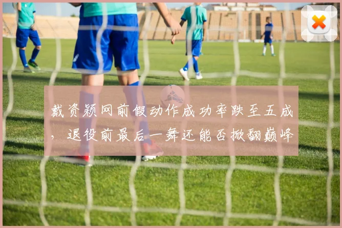 戴资颖网前假动作成功率跌至五成,退役前最后一舞还能否掀翻巅峰?